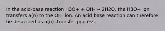 In the acid-base reaction H3O+ + OH- → 2H2O, the H3O+ ion transfers a(n) to the OH- ion. An acid-base reaction can therefore be described as a(n) -transfer process.