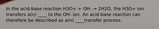 In the acid-base reaction H3O+ + OH- → 2H2O, the H3O+ ion transfers a(n) ____ to the OH- ion. An acid-base reaction can therefore be described as a(n) ____transfer process.