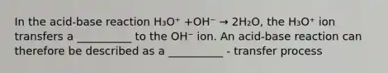 In the acid-base reaction H₃O⁺ +OH⁻ → 2H₂O, the H₃O⁺ ion transfers a __________ to the OH⁻ ion. An acid-base reaction can therefore be described as a __________ - transfer process