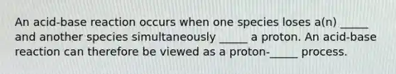 An acid-base reaction occurs when one species loses a(n) _____ and another species simultaneously _____ a proton. An acid-base reaction can therefore be viewed as a proton-_____ process.