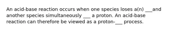 An acid-base reaction occurs when one species loses a(n) ___and another species simultaneously ___ a proton. An acid-base reaction can therefore be viewed as a proton-___ process.