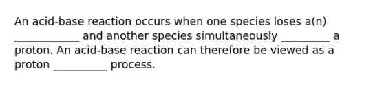 An acid-base reaction occurs when one species loses a(n) ____________ and another species simultaneously _________ a proton. An acid-base reaction can therefore be viewed as a proton __________ process.