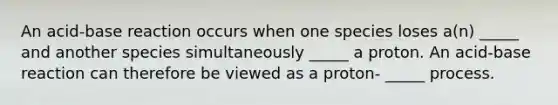 An acid-base reaction occurs when one species loses a(n) _____ and another species simultaneously _____ a proton. An acid-base reaction can therefore be viewed as a proton- _____ process.