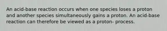 An acid-base reaction occurs when one species loses a proton and another species simultaneously gains a proton. An acid-base reaction can therefore be viewed as a proton- process.