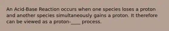 An Acid-Base Reaction occurs when one species loses a proton and another species simultaneously gains a proton. It therefore can be viewed as a proton-____ process.