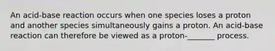 An acid-base reaction occurs when one species loses a proton and another species simultaneously gains a proton. An acid-base reaction can therefore be viewed as a proton-_______ process.