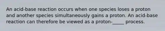 An acid-base reaction occurs when one species loses a proton and another species simultaneously gains a proton. An acid-base reaction can therefore be viewed as a proton-_____ process.