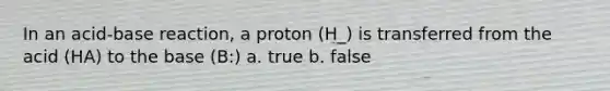 In an acid-base reaction, a proton (H_) is transferred from the acid (HA) to the base (B:) a. true b. false