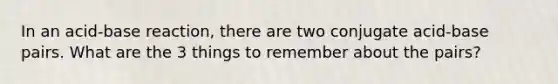 In an acid-base reaction, there are two conjugate acid-base pairs. What are the 3 things to remember about the pairs?