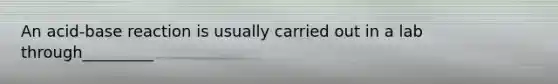 An acid-base reaction is usually carried out in a lab through_________