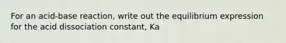 For an acid-base reaction, write out the equilibrium expression for the acid dissociation constant, Ka