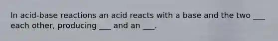 In acid-base reactions an acid reacts with a base and the two ___ each other, producing ___ and an ___.