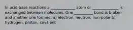 In acid-base reactions a _____________ atom or ______________ is exchanged between molecules. One __________ bond is broken and another one formed. a) electron, neutron, non-polar b) hydrogen, proton, covalent