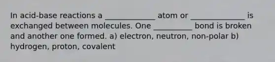 In acid-base reactions a _____________ atom or ______________ is exchanged between molecules. One __________ bond is broken and another one formed. a) electron, neutron, non-polar b) hydrogen, proton, covalent