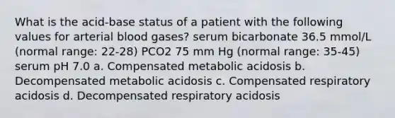 What is the acid-base status of a patient with the following values for arterial blood gases? serum bicarbonate 36.5 mmol/L (normal range: 22-28) PCO2 75 mm Hg (normal range: 35-45) serum pH 7.0 a. Compensated metabolic acidosis b. Decompensated metabolic acidosis c. Compensated respiratory acidosis d. Decompensated respiratory acidosis