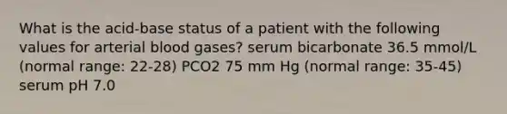 What is the acid-base status of a patient with the following values for arterial blood gases? serum bicarbonate 36.5 mmol/L (normal range: 22-28) PCO2 75 mm Hg (normal range: 35-45) serum pH 7.0