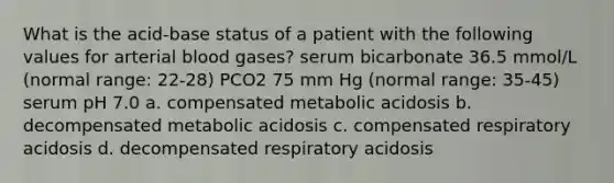 What is the acid-base status of a patient with the following values for arterial blood gases? serum bicarbonate 36.5 mmol/L (normal range: 22-28) PCO2 75 mm Hg (normal range: 35-45) serum pH 7.0 a. compensated metabolic acidosis b. decompensated metabolic acidosis c. compensated respiratory acidosis d. decompensated respiratory acidosis