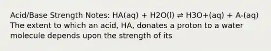 Acid/Base Strength Notes: HA(aq) + H2O(l) ⇌ H3O+(aq) + A-(aq) The extent to which an acid, HA, donates a proton to a water molecule depends upon the strength of its