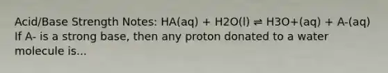 Acid/Base Strength Notes: HA(aq) + H2O(l) ⇌ H3O+(aq) + A-(aq) If A- is a strong base, then any proton donated to a water molecule is...