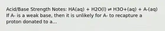 Acid/Base Strength Notes: HA(aq) + H2O(l) ⇌ H3O+(aq) + A-(aq) If A- is a weak base, then it is unlikely for A- to recapture a proton donated to a...