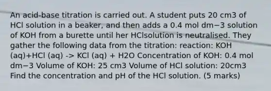 An acid-base titration is carried out. A student puts 20 cm3​ of HCl​ solution in a beaker, and then adds a 0.4 mol dm−3​ solution of KOH​ from a burette until her HCl​solution is neutralised. They gather the following data from the titration: reaction: KOH (aq)+HCl (aq) -> KCl (aq) + H2O Concentration of KOH:​ 0.4 mol dm−3 Volume of KOH: 25 cm3​ Volume of HCl​ solution: 20cm3 Find the concentration and pH​ of the HCl​ solution. (5 marks)