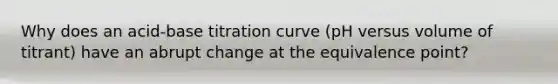 Why does an acid-base titration curve (pH versus volume of titrant) have an abrupt change at the equivalence point?