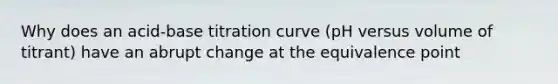 Why does an acid-base titration curve (pH versus volume of titrant) have an abrupt change at the equivalence point