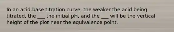 In an acid-base titration curve, the weaker the acid being titrated, the ___ the initial pH, and the ___ will be the vertical height of the plot near the equivalence point.