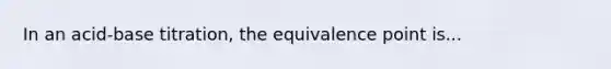 In an acid-base titration, the equivalence point is...