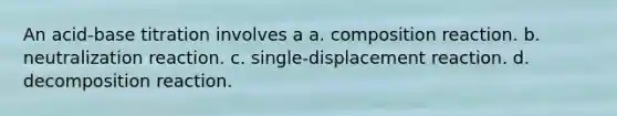 An acid-base titration involves a a. composition reaction. b. neutralization reaction. c. single-displacement reaction. d. decomposition reaction.