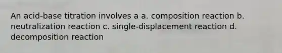 An acid-base titration involves a a. composition reaction b. neutralization reaction c. single-displacement reaction d. decomposition reaction