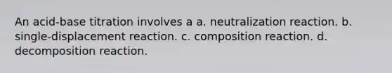 An acid-base titration involves a a. neutralization reaction. b. single-displacement reaction. c. composition reaction. d. decomposition reaction.