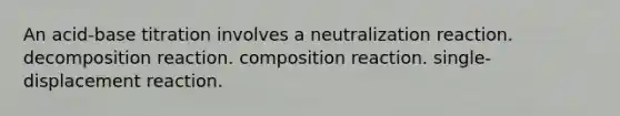 An acid-base titration involves a neutralization reaction. decomposition reaction. composition reaction. single-displacement reaction.