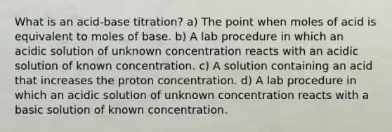 What is an acid-base titration? a) The point when moles of acid is equivalent to moles of base. b) A lab procedure in which an acidic solution of unknown concentration reacts with an acidic solution of known concentration. c) A solution containing an acid that increases the proton concentration. d) A lab procedure in which an acidic solution of unknown concentration reacts with a basic solution of known concentration.