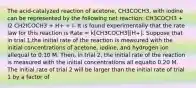 The acid-catalyzed reaction of acetone, CH3COCH3, with iodine can be represented by the following net reaction: CH3COCH3 + I2 CH2ICOCH3 + H+ + I- It is found experimentally that the rate law for this reaction is Rate = k[CH3COCH3][H+]. Suppose that in trial 1,the initial rate of the reaction is measured with the initial concentrations of acetone, iodine, and hydrogen ion allequal to 0.10 M. Then, in trial 2, the initial rate of the reaction is measured with the initial concentrations all equalto 0.20 M. The initial rate of trial 2 will be larger than the initial rate of trial 1 by a factor of