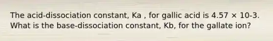 The acid-dissociation constant, Ka , for gallic acid is 4.57 × 10-3. What is the base-dissociation constant, Kb, for the gallate ion?