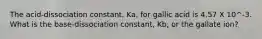 The acid-dissociation constant, Ka, for gallic acid is 4.57 X 10^-3. What is the base-dissociation constant, Kb, or the gallate ion?