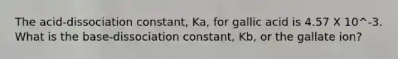 The acid-dissociation constant, Ka, for gallic acid is 4.57 X 10^-3. What is the base-dissociation constant, Kb, or the gallate ion?