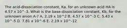 The acid-dissociation constant, Ka, for an unknown acid HA is 4.57 x 10^-3. What is the base-dissociation constant, Kb, for the unknown anion A-? A. 2.19 x 10^2 B. 4.57 x 10^-3 C. 5.43 x 10^-5 D. 7.81 x 10^-6 E. 2.19 x 10^-12