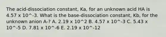 The acid-dissociation constant, Ka, for an unknown acid HA is 4.57 x 10^-3. What is the base-dissociation constant, Kb, for the unknown anion A-? A. 2.19 x 10^2 B. 4.57 x 10^-3 C. 5.43 x 10^-5 D. 7.81 x 10^-6 E. 2.19 x 10^-12