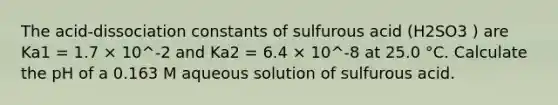 The acid-dissociation constants of sulfurous acid (H2SO3 ) are Ka1 = 1.7 × 10^-2 and Ka2 = 6.4 × 10^-8 at 25.0 °C. Calculate the pH of a 0.163 M aqueous solution of sulfurous acid.