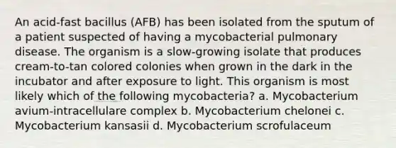 An acid-fast bacillus (AFB) has been isolated from the sputum of a patient suspected of having a mycobacterial pulmonary disease. The organism is a slow-growing isolate that produces cream-to-tan colored colonies when grown in the dark in the incubator and after exposure to light. This organism is most likely which of the following mycobacteria? a. Mycobacterium avium-intracellulare complex b. Mycobacterium chelonei c. Mycobacterium kansasii d. Mycobacterium scrofulaceum