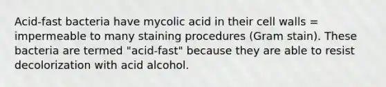 Acid-fast bacteria have mycolic acid in their cell walls = impermeable to many staining procedures (Gram stain). These bacteria are termed "acid-fast" because they are able to resist decolorization with acid alcohol.