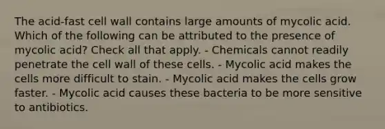 The acid-fast cell wall contains large amounts of mycolic acid. Which of the following can be attributed to the presence of mycolic acid? Check all that apply. - Chemicals cannot readily penetrate the cell wall of these cells. - Mycolic acid makes the cells more difficult to stain. - Mycolic acid makes the cells grow faster. - Mycolic acid causes these bacteria to be more sensitive to antibiotics.