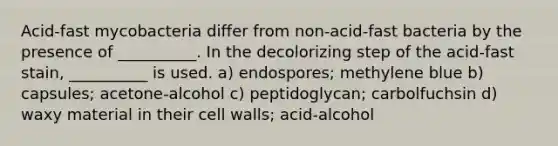 Acid-fast mycobacteria differ from non-acid-fast bacteria by the presence of __________. In the decolorizing step of the acid-fast stain, __________ is used. a) endospores; methylene blue b) capsules; acetone-alcohol c) peptidoglycan; carbolfuchsin d) waxy material in their cell walls; acid-alcohol