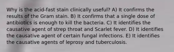 Why is the acid-fast stain clinically useful? A) It confirms the results of the Gram stain. B) It confirms that a single dose of antibiotics is enough to kill the bacteria. C) It identifies the causative agent of strep throat and Scarlet fever. D) It identifies the causative agent of certain fungal infections. E) It identifies the causative agents of leprosy and tuberculosis.