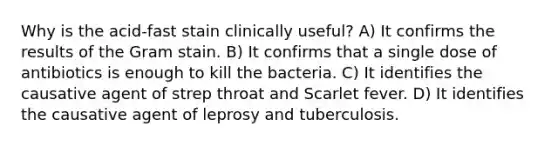 Why is the acid-fast stain clinically useful? A) It confirms the results of the Gram stain. B) It confirms that a single dose of antibiotics is enough to kill the bacteria. C) It identifies the causative agent of strep throat and Scarlet fever. D) It identifies the causative agent of leprosy and tuberculosis.