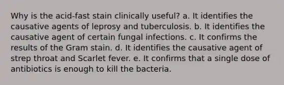 Why is the acid-fast stain clinically useful? a. It identifies the causative agents of leprosy and tuberculosis. b. It identifies the causative agent of certain fungal infections. c. It confirms the results of the Gram stain. d. It identifies the causative agent of strep throat and Scarlet fever. e. It confirms that a single dose of antibiotics is enough to kill the bacteria.