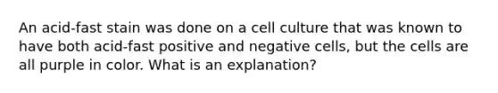 An acid-fast stain was done on a cell culture that was known to have both acid-fast positive and negative cells, but the cells are all purple in color. What is an explanation?