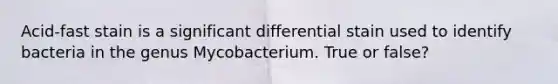 Acid-fast stain is a significant differential stain used to identify bacteria in the genus Mycobacterium. True or false?